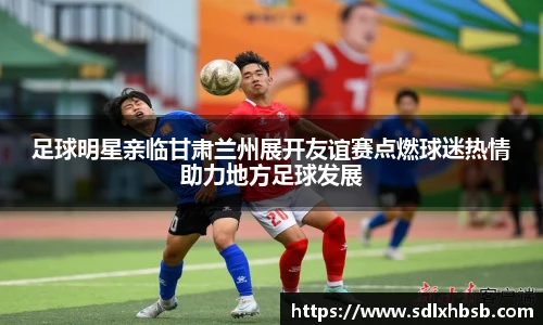 足球明星亲临甘肃兰州展开友谊赛点燃球迷热情助力地方足球发展